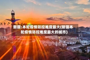 新疆:本轮疫情防控难度最大(新疆本轮疫情防控难度最大的城市)