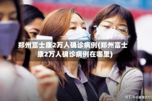 郑州富士康2万人确诊病例(郑州富士康2万人确诊病例在哪里)