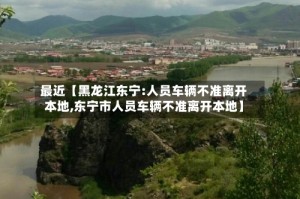 最近【黑龙江东宁:人员车辆不准离开本地,东宁市人员车辆不准离开本地】