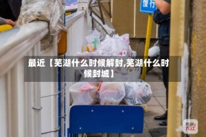 最近【芜湖什么时候解封,芜湖什么时候封城】