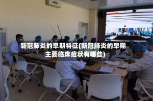 新冠肺炎的早期特征(新冠肺炎的早期主要临床症状有哪些)