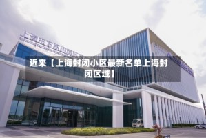 近来【上海封闭小区最新名单上海封闭区域】