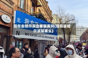 现在去哈尔滨会被隔离吗(现在去哈尔滨隔离么)