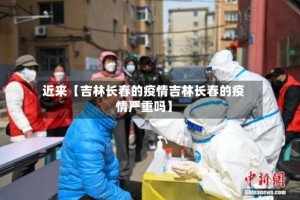 近来【吉林长春的疫情吉林长春的疫情严重吗】
