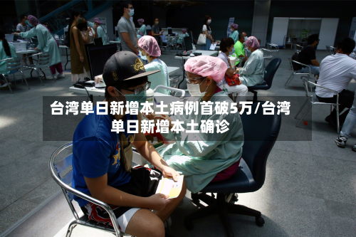 台湾单日新增本土病例首破5万/台湾单日新增本土确诊-第1张图片