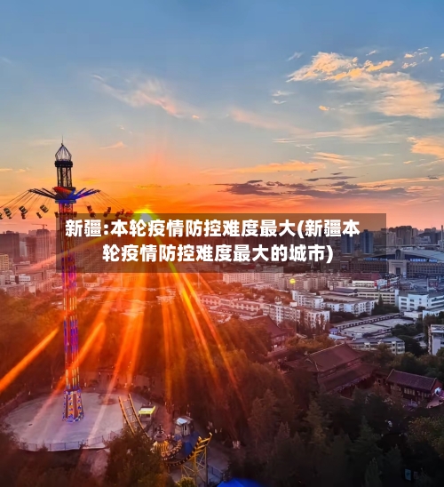 新疆:本轮疫情防控难度最大(新疆本轮疫情防控难度最大的城市)-第1张图片